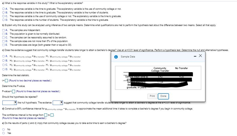 a) What is the response variable in this study? What is the explanatory variable?
O A. The response variable is the time to graduate. The explanatory variable is the use of community college or not.
B. The response variable is the time to graduate. The explanatory variable is the number of students.
C. The response variable is the use of community college or not. The explanatory variable is the time to graduate.
D. The response variable is the number of students. The explanatory variable is the time to graduate.
b) Explain why this study can be analyzed using inference of two sample means. Determine what qualifications are met to perform the hypothesis test about the difference between two means. Select all that apply.
A. The samples are independent
B. The population is given to be normally distributed.
C. The samples can be reasonably assumed to be random.
D. The sample sizes are not more than 5% of the population.
E. The sample sizes are large (both greater than or equal to 30).
c) Does the evidence suggest that community college transfer students take longer to attain a bachelor's degree? Use an a = 0.01 level of significance. Perform a hypothesis test. Determine the null and alternative hypotheses.
- X
O A. Ho: Hkommunity colege = Hno transter. H: Hommunity collage Hho transter
O B. Ho: Hcommunity college = Hno transter, Hi: Hcommunity collage > Hho transter
Sample Data
O C. Ho: Hcommunity callege <Hnao transter. Hi: Heommunity colloge > Hho transter
Community
College Transfer
No Transfer
O D. H: Hommunity colilege Hna transfer. H: Hommunity collage <Hho transter
Determine the test statistic.
Sampre meai O
gra
Sar
t=O (Round to two decimal places as needed.)
1.134
de
graduate, in years
Determine the P-value.
P-value = (Round to three decimal places as needed.)
Print
Done
Should the hypothesis be rejected?
the null hypothesis. The evidence
suggest that community college transfer students take longer to attain a bacnelors degree at the=U.01 Ever of signiticance.
d) Construct a 95% confidence interval for Hommunity colage -Hho transter to approximate the mean additional time it takes to complete a bachelor's degree if you begin in community college.
The confidence interval is the range from to -
(Round to three decimal places as needed.)
e) Do the results of parts c) and d) imply that community college causes you to take extra time to earn a bachelor's degree?
No
Yes
ODD
