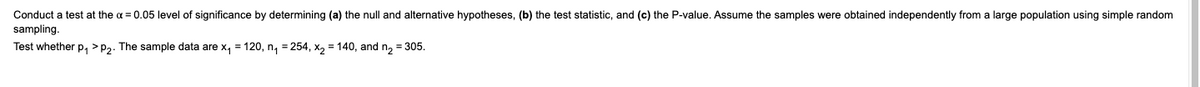 Conduct a test at the a = 0.05 level of significance by determining (a) the null and alternative hypotheses, (b) the test statistic, and (c) the P-value. Assume the samples were obtained independently from a large population using simple random
sampling.
Test whether p, >P2. The sample data are x, = 120, n, = 254, x, = 140, and n, = 305.
