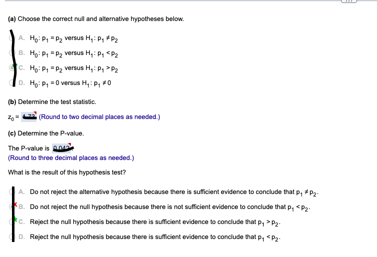 (a) Choose the correct null and alternative hypotheses below.
A. Ho: P1 = P2 versus H, : p, #P2
B. Ho: P, = P2 versus H,: P1 <P2
Cc. Ho: P, = P2 versus H,: P1 > P2
D. Ho: P, =0 versus H,: p, #0
(b) Determine the test statistic.
Zo = 2 (Round to two decimal places as needed.)
(c) Determine the P-value.
The P-value is o012
(Round to three decimal places as needed.)
What is the result of this hypothesis test?
A. Do not reject the alternative hypothesis because there is sufficient evidence to conclude that p, # p2.
B. Do not reject the null hypothesis because there is not sufficient evidence to conclude that p, <P2.
c. Reject the null hypothesis because there is sufficient evidence to conclude that p, >P2.
D. Reject the null hypothesis because there is sufficient evidence to conclude that p, <p,.
