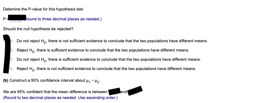 Detemine the P-value for this hypothesis test.
Round to three decimal places as needed.)
Should the null hypothesis be rejected?
Do not reject Ho, there is not sufficient evidence to conclude that the two populations have different means.
3. Reject Ho, there is sufficient evidence to conclude that the two populations have different means.
Do not reject Ho, there is sufficient evidence to conclude that the two populations have different means.
D. Reject Ho, there is not sufficient evidence to conclude that the two populations have different means.
(b) Construct a 95% confidence interval about u, - H2:
We are 95% confident that the mean difference is between'
land
(Round to two decimal places as needed. Use ascending order.)
