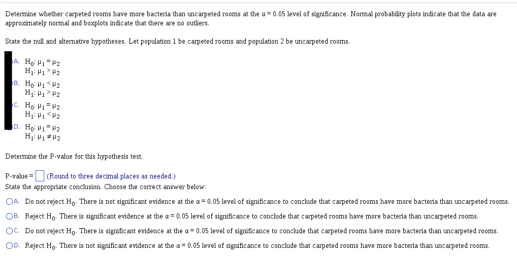 Determine whether carpeted rooms have more bacteria than uncarpeted rooms at the a = 0.05 level of significance. Normal probability plots indicate that the data are
approximately normal and boxplots indicate that there are no outliers.
State the null and alternative hypotheses. Let population 1 be carpeted rooms and population 2 be uncarpeted rooms.
A. Ho: H1= H2
H1: H1> H2
B. Ho: H1 <H2
H1: H1 > H2
c. Hoi H1= H2
H1: H1<H2
D. Ho: H1=H2
H1: H1##2
Determine the P-value for this hypothesis test.
P-value =
(Round to three decimal places as needed.)
State the appropriate conclusion. Choose the correct answer below.
OA. Do not reject Ho. There is not significant evidence at the a = 0.05 level of significance to conclude that carpeted rooms have more bacteria than uncarpeted rooms.
OB. Reject Ho. There is significant evidence at the a = 0.05 level of significance to conclude that carpeted rooms have more bacteria than uncarpeted rooms.
Oc. Do not reject Ho. There is significant evidence at the a = 0.05 level of significance to conclude that carpeted rooms have more bacteria than uncarpeted rooms.
OD. Reject Ho. There is not significant evidence at the a = 0.05 level of significance to conclude that carpeted rooms have more bacteria than uncarpeted rooms.
