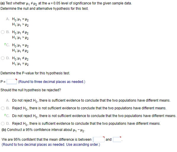 (a) Test whether u, # H2 at the a = 0.05 level of significance for the given sample data.
Determine the null and alternative hypothesis for this test.
A. Ho H1 = H2
B. Ho H1 H2
tC. Ho H1 = 42
D. Ho:H1 #H2
Detemine the P-value for this hypothesis test.
P=
(Round to three decimal places as needed.)
Should the null hypothesis be rejected?
A. Do not reject H,, there is sufficient evidence to conclude that the two populations have different means.
O B. Reject Ho, there is not sufficient evidence to conclude that the two populations have different means.
tC. Do not reject Ho, there is not sufficient evidence to conclude that the two populations have different means.
O D. Reject Ho, there is sufficient evidence to conclude that the two populations have different means.
(b) Construct a 95% confidence interval about u, - H2.
We are 95% confident that the mean difference is between
and
(Round to two decimal places as needed. Use ascending order.)
