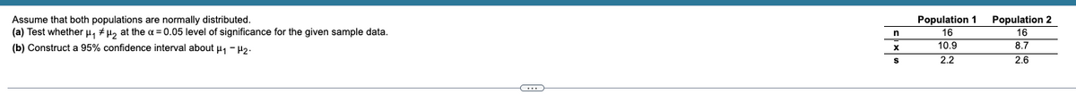 Population 2
Assume that both populations are normally distributed.
(a) Test whether µ, # H, at the a = 0.05 level of significance for the given sample data.
Population 1
n
16
16
(b) Construct a 95% confidence interval about u, - 42.
10.9
8.7
2.2
2.6
...
