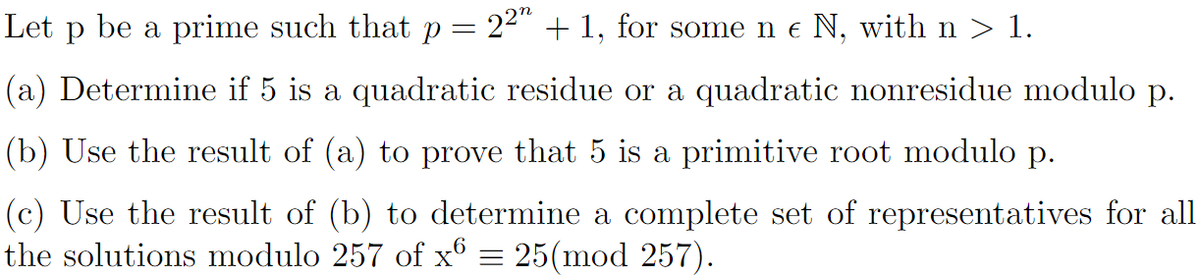 be a prime such that p = 2²″ + 1, for some n € N, with n > 1.
Let p
(a) Determine if 5 is a quadratic residue or a quadratic nonresidue modulo p.
(b) Use the result of (a) to prove that 5 is a primitive root modulo p.
(c) Use the result of (b) to determine a complete set of representatives for all
the solutions modulo 257 of x6 = 25(mod 257).