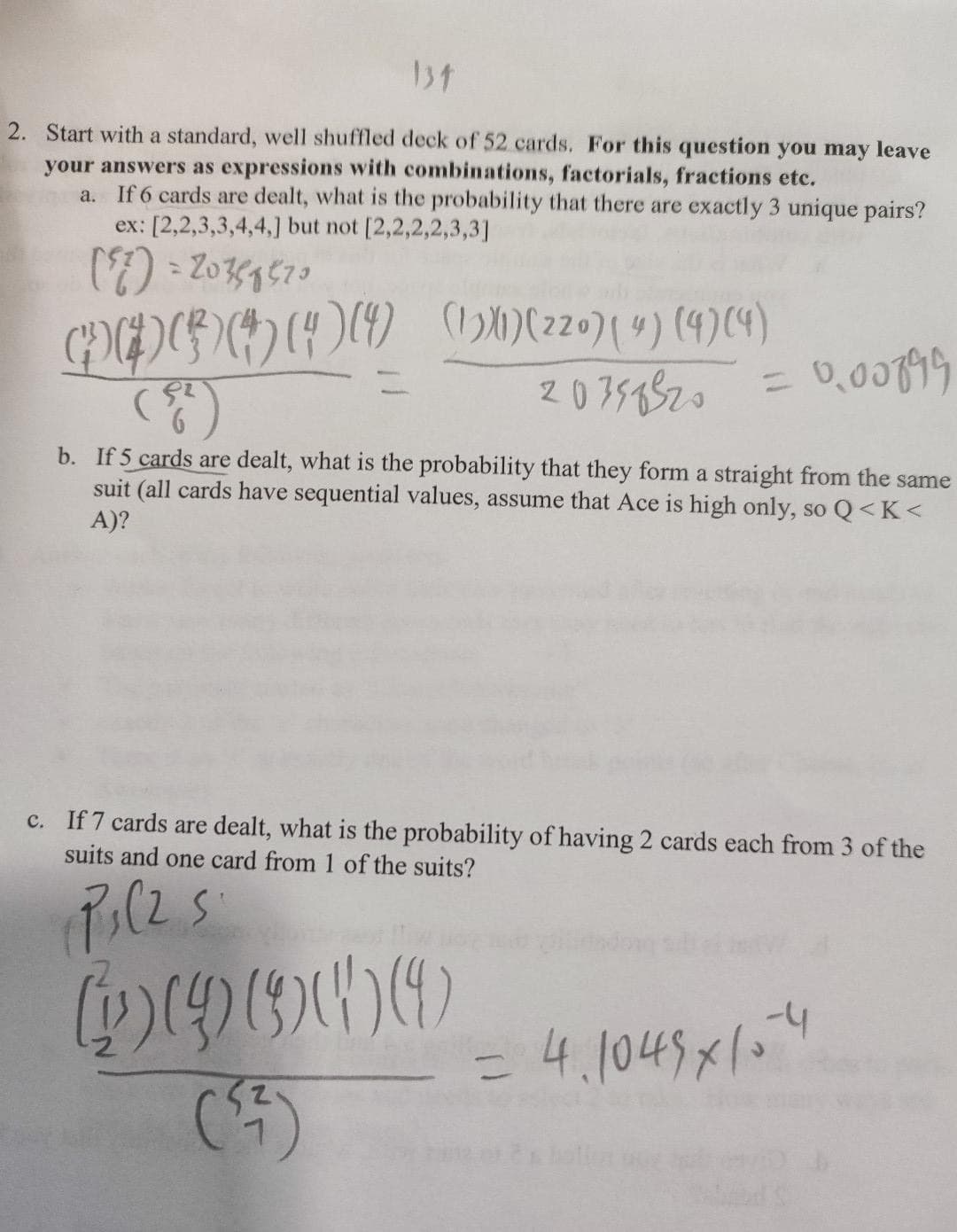 137
2. Start with a standard, well shuffled deck of 52 cards. For this question you may leave
your answers as expressions with combinations, factorials, fractions etc.
a. If 6 cards are dealt, what is the probability that there are exactly 3 unique pairs?
ex: [2,2,3,3,4,4,] but not [2,2,2,2,3,3]
(77) = 20358520
300000 (0)(zzo) (4) (4) (4)
( 52
20358520
= 0,00899
b. If 5 cards are dealt, what is the probability that they form a straight from the same
suit (all cards have sequential values, assume that Ace is high only, so Q<K<
A)?
c. If 7 cards are dealt, what is the probability of having 2 cards each from 3 of the
suits and one card from 1 of the suits?
(PC2S
49300
= 4.1045 x 1.4
=
(3)