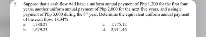 9.
Suppose that a cash flow will have a uniform annual payment of Php 1,200 for the first four
years, another uniform annual payment of Php 2,000 for the next five years, and a single
payment of Php 3,000 during the 8th year, Determine the equivalent uniform annual payment
of the cash flow. 18.34%
a. 1,780.27
C.
1,775.12
d. 2,911.46
b. 1,679.23