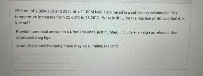 25.0 mL of 2.00M HCI and 25.0 mL of 1.00M NaOH are mixed in a coffee cup calorimeter. The
temperature increases from 25.60°C to 28.20°C. What is dHxn for the reaction of HCI and NaOH, in
kJ/mol?
Provide numerical answer in kJ/mol (no units, just number). Include + or - sign as relevant. Use
appropriate sig figs.
Note: check stoichiometry, there may be a limiting reagent!