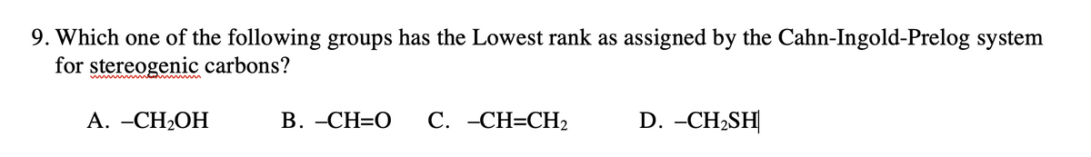 9. Which one of the following groups has the Lowest rank as assigned by the Cahn-Ingold-Prelog system
for stereogenic carbons?
A. -CH₂OH
B. -CH=O
C. -CH=CH₂
D. -CH₂SH