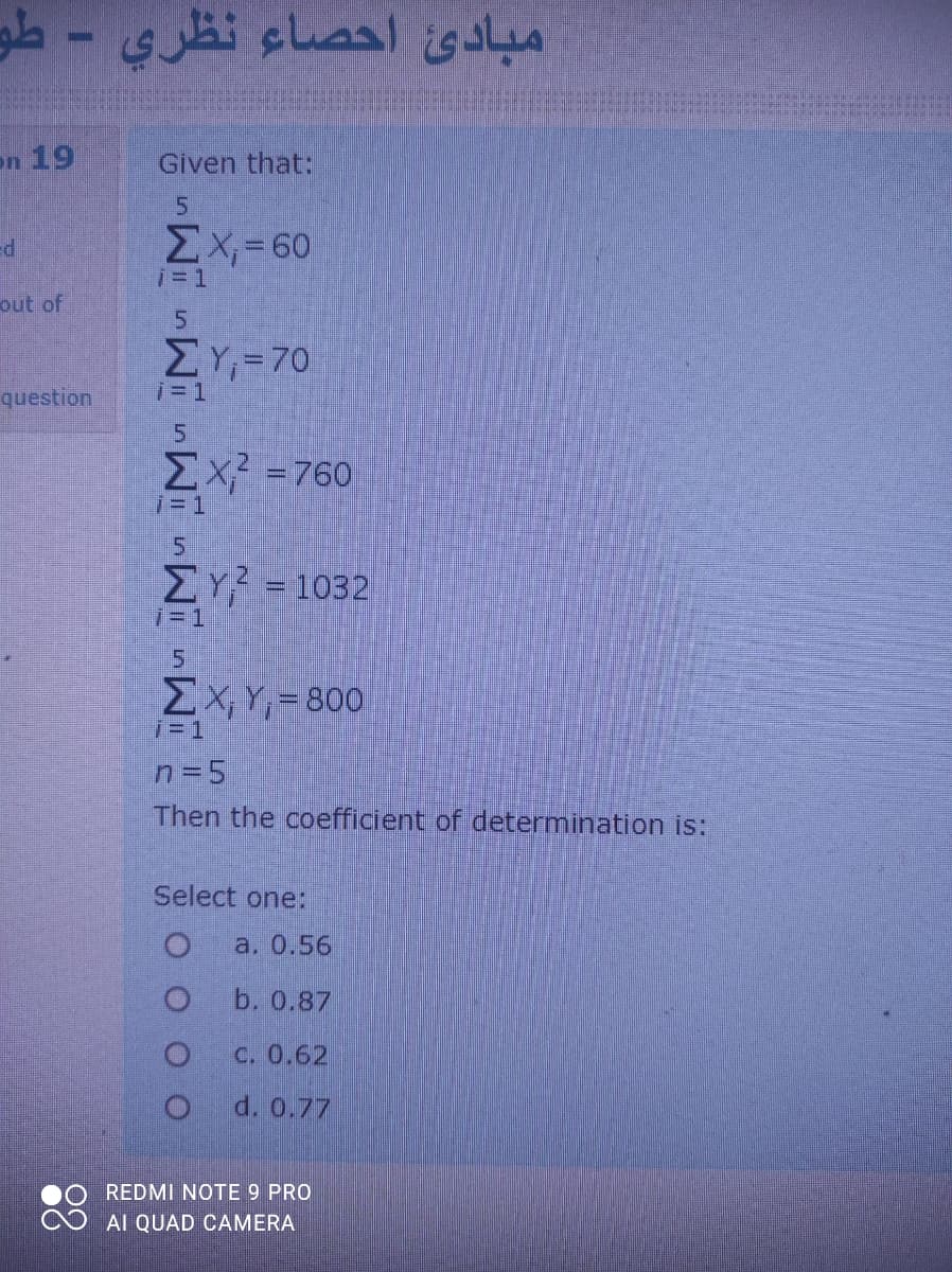 مبادئ احصاء نظري - طو
on 19
Given that:
ΣΧ- 60
i= 1
out of
ΣΥ,- 70
question
i= 1
5
Ex =760
i= 1
ΣΥ1032
i= 1
5.
EX, Y, = 800
7= 1
n=5
Then the coefficient of determination is:
Select one:
a. 0.56
b. 0.87
C. 0.62
d. 0.77
REDMI NOTE 9 PRO
Al QUAD CAMERA
