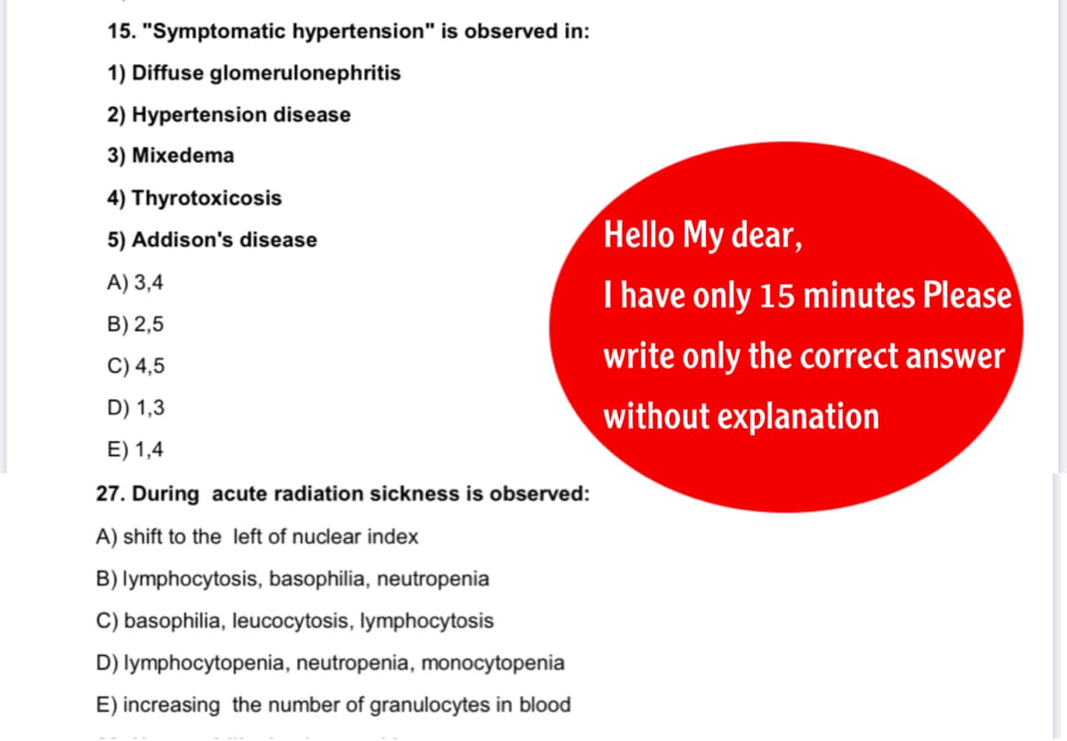 15. "Symptomatic hypertension" is observed in:
1) Diffuse glomerulonephritis
2) Hypertension disease
3) Mixedema
4) Thyrotoxicosis
5) Addison's disease
Hello My dear,
A) 3,4
I have only 15 minutes Please
B) 2,5
C) 4,5
write only the correct answer
D) 1,3
without explanation
E) 1,4
27. During acute radiation sickness is observed:
A) shift to the left of nuclear index
B) lymphocytosis, basophilia, neutropenia
C) basophilia, leucocytosis, lymphocytosis
D) lymphocytopenia, neutropenia, monocytopenia
E) increasing the number of granulocytes in blood
