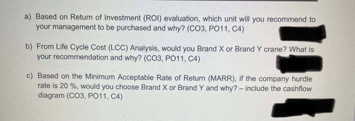 a) Based on Return of Investment (ROI) evaluation, which unit will you recommend to
your management to be purchased and why? (CO3, PO11, C4)
b) From Life Cycle Cost (LCC) Analysis, would you Brand X or Brand Y crane? What is
your recommendation and why? (CO3, PO11, C4)
c) Based on the Minimum Acceptable Rate of Return (MARR), if the company hurdle
rate is 20 %, would you choose Brand X or Brand Y and why?- include the cashflow
diagram (CO3, PO11, C4)
