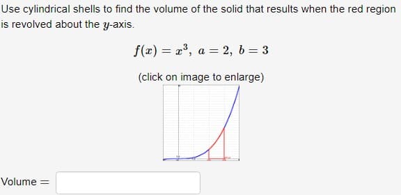 Use cylindrical shells to find the volume of the solid that results when the red region
is revolved about the y-axis.
Volume =
f(x) = x³, a = 2, b = 3
(click on image to enlarge)