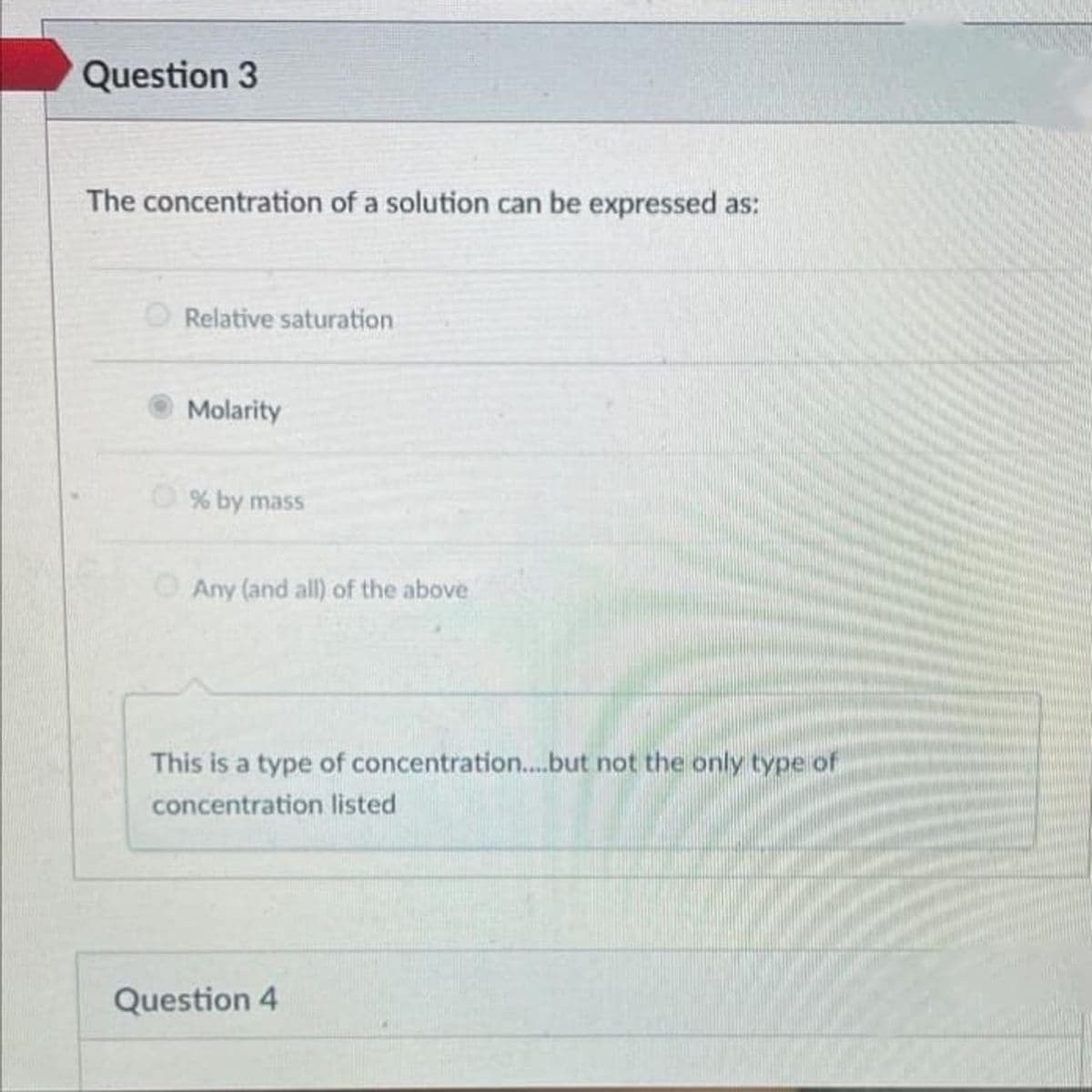 Question 3
The concentration of a solution can be expressed as:
Relative saturation
Molarity
% by mass
O Any (and all) of the above
This is a type of concentration..but not the only type of
concentration listed
Question 4
