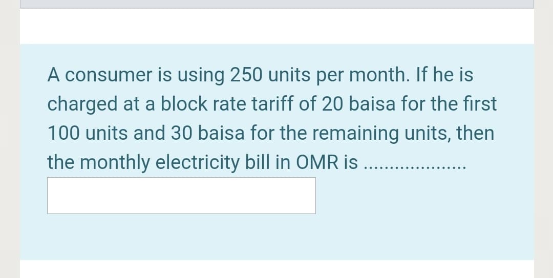 A consumer is using 250 units per month. If he is
charged at a block rate tariff of 20 baisa for the first
100 units and 30 baisa for the remaining units, then
the monthly electricity bill in OMR is .
