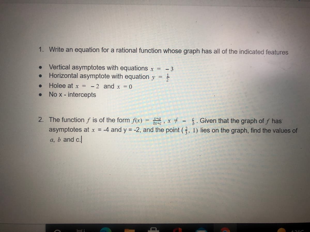 1. Write an equation for a rational function whose graph has all of the indicated features
Vertical asymptotes with equations x =
Horizontal asymptote with equation y
- 3
Holee at x =
- 2 and x = 0
No x - intercepts
2. The function f is of the form f(x)
, x + -. Given that the graph of f has
asymptotes at x = -4 and y = -2, and the point (, 1) lies on the graph, find the values of
a, b and c.
