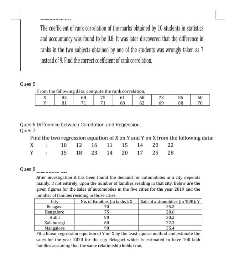 The coefficient of rank correlation of the marks obtained by 10 students in statistics
and accountancy was found to be 0.8. It was later discovered that the difference in
ranks in the two subjects obtained by one of the students was wrongly taken as 7
instead of 9. Find the correct coefficient of rank correlation.
Ques.5
From the following data, compute the rank correlation.
X
82
68
75
61
68
73
85
68
Y
81
71
71
68
62
69
80
70
Ques.6 Difference between Correlation and Regression.
Ques.7
Find the two regression equation of X on Y and Y on X from the following data:
X :
10 12 16 11 15 14 20 22
Y: 15 18
28
23 14 20 17 25
Ques.8
After investigation it has been found the demand for automobiles in a city depends
mainly, if not entirely, upon the number of families residing in that city. Below are the
given figures for the sales of automobiles in the five cities for the year 2019 and the
number of families residing in those cities.
City
No. of Families (in lakhs): X Sale of automobiles (in '000): Y
70
25.2
Belagavi
Bangalore
75
28.6
Hubli
80
30.2
Kalaburagi
60
22.3
Mangalore
90
35.4
Fit a linear regression equation of Y on X by the least square method and estimate the
sales for the year 2020 for the city Belagavi which is estimated to have 100 lakh
families assuming that the same relationship holds true.