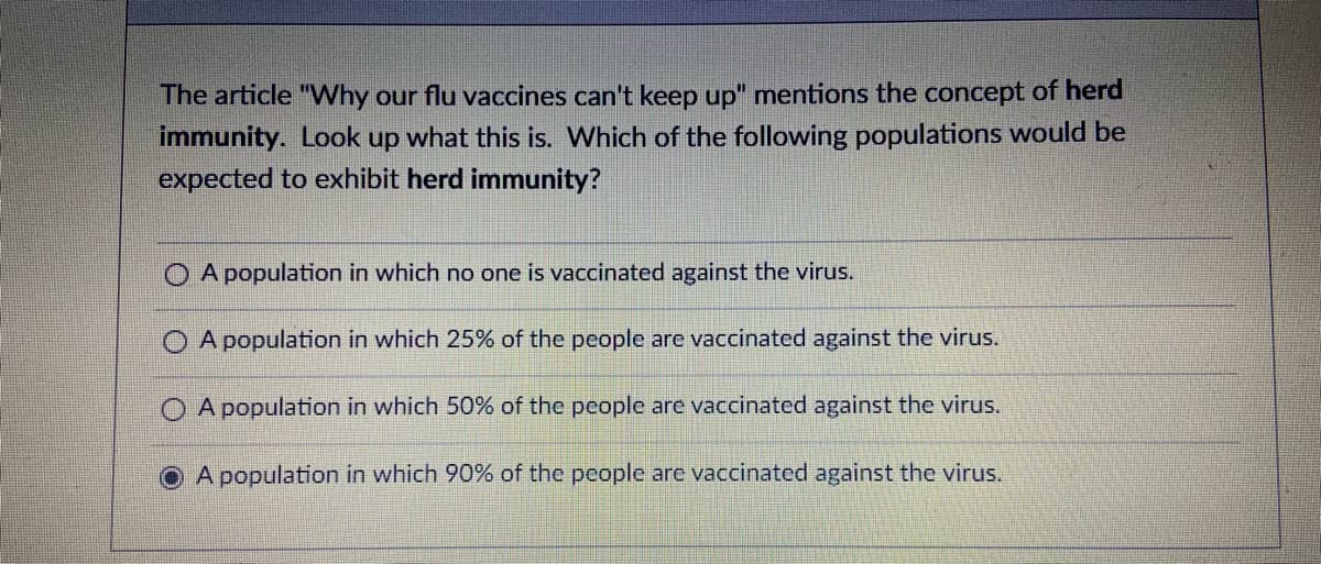 The article "VWhy our flu vaccines can't keep up" mentions the concept of herd
immunity. Look up what this is. Which of the following populations would be
expected to exhibit herd immunity?
O A population in which no one is vaccinated against the virus.
O A population in which 25% of the people are vaccinated against the virus.
O A population in which 50% of the people are vaccinated against the virus.
O A population in which 90% of the people are vaccinated against the virus.
