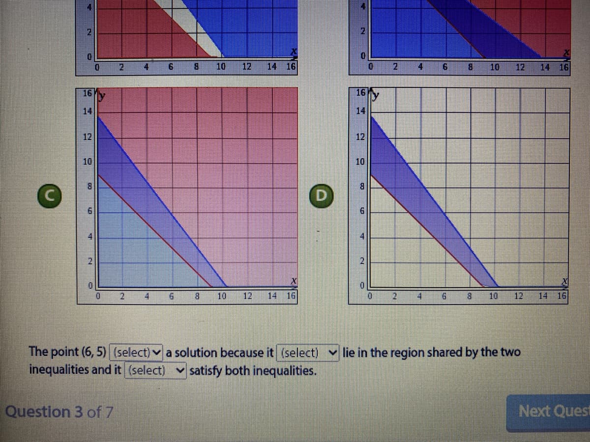 8.
10
12
14 16
4
8.
10
12
14 16
16
16
14
14
12
12
10
10
8.
8.
D
2.
2
8.
10
12
14
16
0.
2.
10
12
14
16.
4
The point (6, 5) (select) v a solution because it (select)
inequalities and it (select)
v lie in the region shared by the two
v satisfy both inequalities.
Question 3 of7
Next Quest
6.
