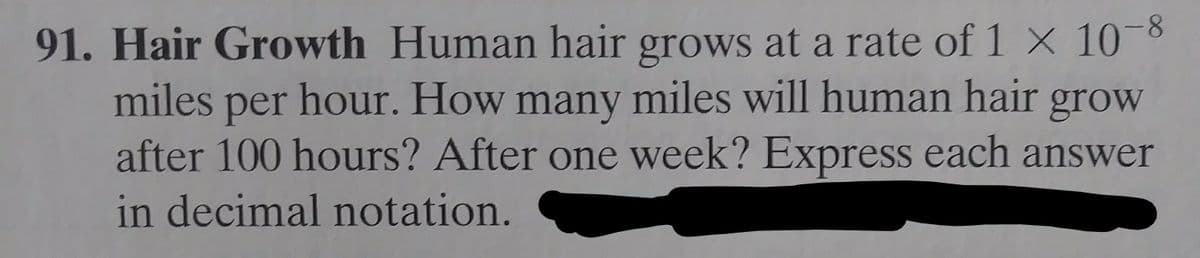 8-
91. Hair Growth Human hair grows at a rate of 1 X 10
miles per hour. How many miles will human hair grow
after 100 hours? After one week? Express each answer
in decimal notation.
