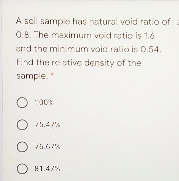 A soil sample has natural void ratio of
0.8. The maximum void ratio is 1.6
and the minimum void ratio is 0.54.
Find the relative density of the
sample. *
O 100%
O 75.47%
O 76.67%
O 81.47%