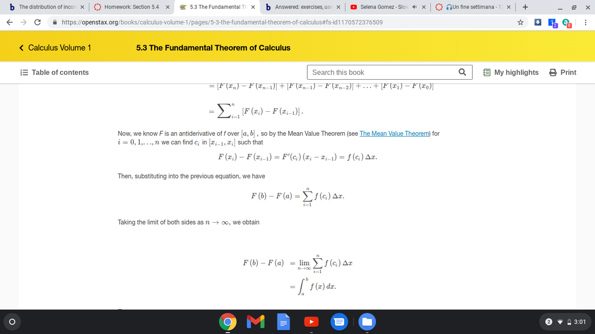 b The distribution of incon x
O Homework: Section 5.4
= 5.3 The Fundamental Th
b Answered: exercises, use x
O Selena Gomez - Slov
O Qun fine settimana - 17 x
+
A https://openstax.org/books/calculus-volume-1/pages/5-3-the-fundamental-theorem-of-calculus#fs-id1170572376509
< Calculus Volume 1
5.3 The Fundamental Theorem of Calculus
E Table of contents
Search this book
9 My highlights
B Print
= [F(x„) – F (xn-1)] + [F" (xn-1) – F (xn-2)] + ... + [F°(x1) – F'(xo)J
[F (x;) – F (x;-1)] .
Now, we know F is an antiderivative of f over [a, b] , so by the Mean Value Theorem (see The Mean Value Theorem) for
i = 0,1,..., n we can find c; in [x;_1, x;] such that
F (x;) – F (x;-1) = F'(c;) (x; – ¤;-1) = f (c;) Aæ.
Then, substituting into the previous equation, we have
F (b) – F (a) =
Taking the limit of both sides as n → 00, we obtain
F (b) – F (a)
= lim
f (c;) Ax
i=1
M
2 v A 3:01
