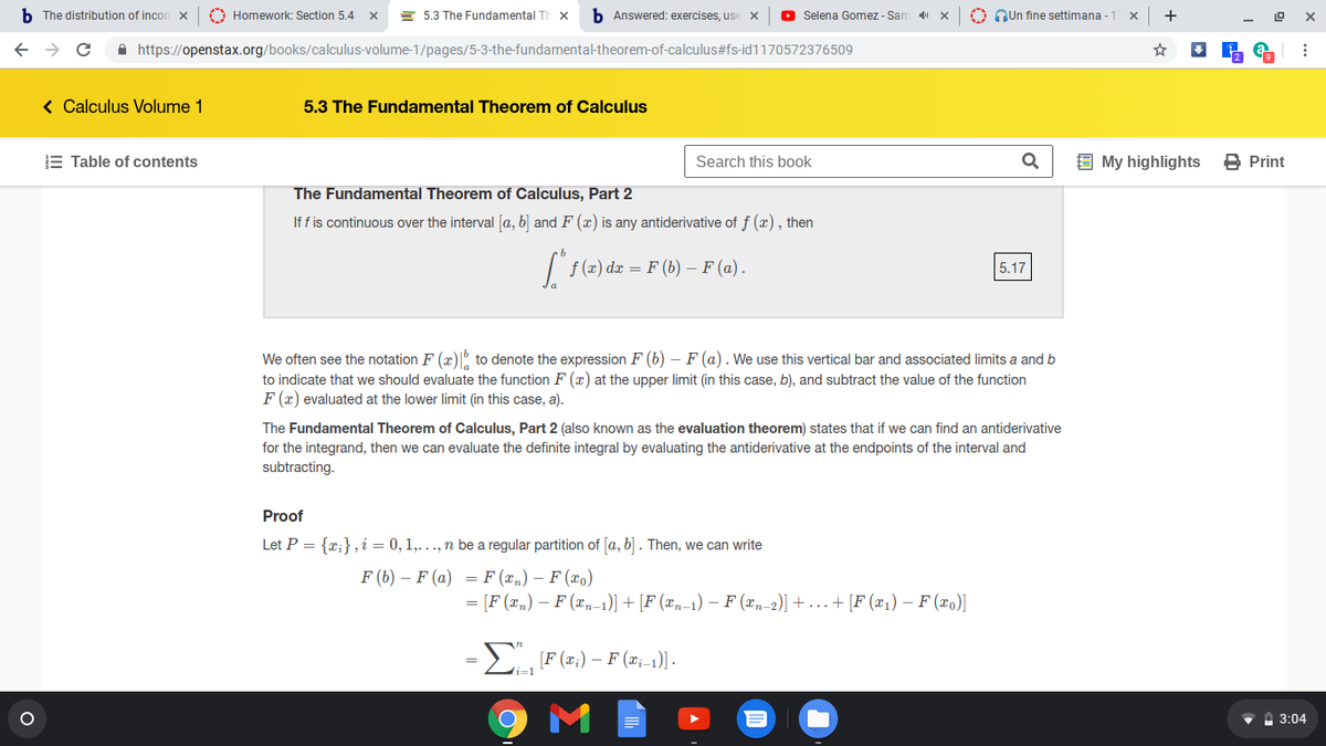 b The distribution of incon x
O Homework: Section 5.4
E 5.3 The Fundamental Th
b Answered: exercises, use x
O Selena Gomez - Sam
O Qun fine settimana - 17 x
+
A https://openstax.org/books/calculus-volume-1/pages/5-3-the-fundamental-theorem-of-calculus#fs-id1170572376509
< Calculus Volume 1
5.3 The Fundamental Theorem of Calculus
E Table of contents
Search this book
9 My highlights
B Print
The Fundamental Theorem of Calculus, Part 2
If f is continuous over the interval [a, b] and F (x) is any antiderivative of f (x), then
| f (æ) dæ = F (b) – F (a).
5.17
We often see the notation F (x)I to denote the expression F (b) – F (a). We use this vertical bar and associated limits a and b
to indicate that we should evaluate the function F (x) at the upper limit (in this case, b), and subtract the value of the function
F (x) evaluated at the lower limit (in this case, a).
The Fundamental Theorem of Calculus, Part 2 (also known as the evaluation theorem) states that if we can find an antiderivative
for the integrand, then we can evaluate the definite integral by evaluating the antiderivative at the endpoints of the interval and
subtracting.
Proof
Let P = {x;},i = 0, 1,..., n be a regular partition of [a, b] . Then, we can write
F (b) – F (a) = F (x„) – F (xo)
= [F (x„) – F (x„-1)] + [F (x,-1) – F (x„ 2)] + ...+ [F (x1) – F (xo)]
=2 F (z:) – F (z;-1) -
M
•A 3:04
