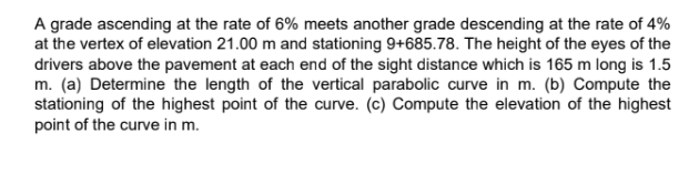A grade ascending at the rate of 6% meets another grade descending at the rate of 4%
at the vertex of elevation 21.00 m and stationing 9+685.78. The height of the eyes of the
drivers above the pavement at each end of the sight distance which is 165 m long is 1.5
m. (a) Determine the length of the vertical parabolic curve in m. (b) Compute the
stationing of the highest point of the curve. (c) Compute the elevation of the highest
point of the curve in m.