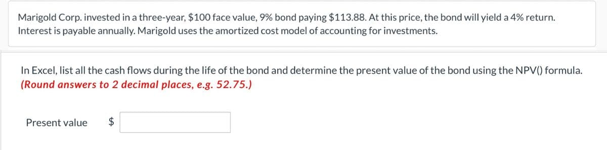 Marigold Corp. invested in a three-year, $100 face value, 9% bond paying $113.88. At this price, the bond will yield a 4% return.
Interest is payable annually. Marigold uses the amortized cost model of accounting for investments.
In Excel, list all the cash flows during the life of the bond and determine the present value of the bond using the NPV() formula.
(Round answers to 2 decimal places, e.g. 52.75.)
Present value $
