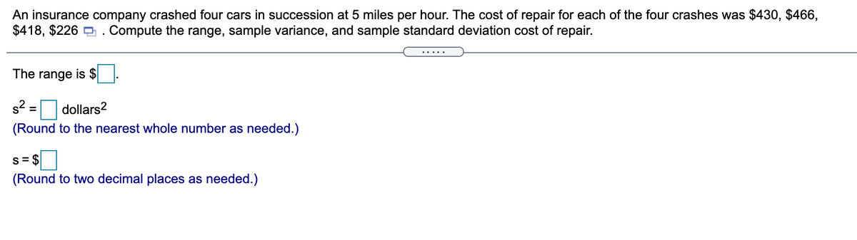 An insurance company crashed four cars in succession at 5 miles per hour. The cost of repair for each of the four crashes was $430, $466,
$418, $226 O . Compute the range, sample variance, and sample standard deviation cost of repair.
The range is $
s2
dollars?
(Round to the nearest whole number as needed.)
s = $
(Round to two decimal places as needed.)
