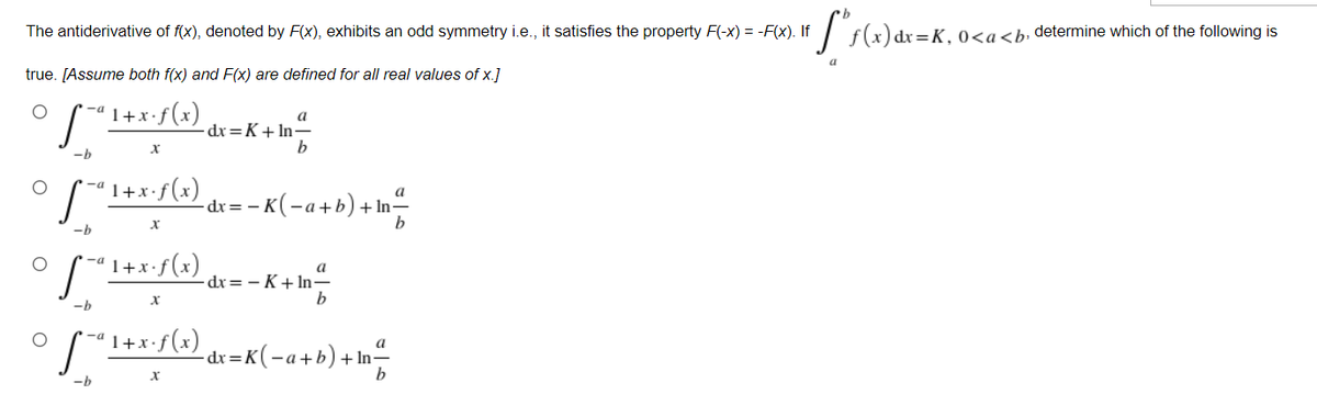 The antiderivative of f(x), denoted by F(x), exhibits an odd symmetry i.e., it satisfies the property F(-x) = -F(x). If
:=K,0<a<b, determine which of the following is
true. [Assume both f(x) and F(x) are defined for all real values of x.]
-ª 1+x•f (x)
a
-dr=K+ln-
b
1+x:f(x)
dr =
- K(-a+b)+In“
-b
"1+x•f(x)
a
-dr= – K+ In-
b
-b
(*)f.x+1 p- /
- dr=K(-a+b)+In-
-b
