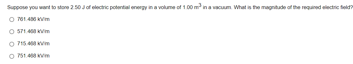 Suppose you want to store 2.50 J of electric potential energy in a volume of 1.00 m³ in a vacuum. What is the magnitude of the required electric field?
O 761.486 kV/m
O 571.468 kV/m
O 715.468 kV/m
O 751.468 kV/m
