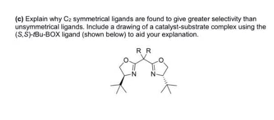 (c) Explain why C2 symmetrical ligands are found to give greater selectivity than
unsymmetrical ligands. Include a drawing of a catalyst-substrate complex using the
(S,Š)-IBu-BOX ligand (shown below) to aid your explanation.
RR

