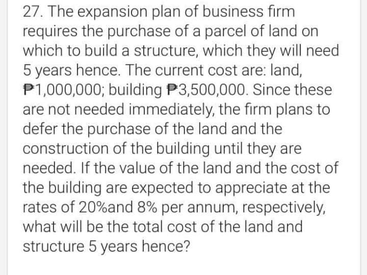 27. The expansion plan of business firm
requires the purchase of a parcel of land on
which to build a structure, which they will need
5 years hence. The current cost are: land,
P1,000,000; building P3,500,000. Since these
are not needed immediately, the firm plans to
defer the purchase of the land and the
construction of the building until they are
needed. If the value of the land and the cost of
the building are expected to appreciate at the
rates of 20%and 8% per annum, respectively,
what will be the total cost of the land and
structure 5 years hence?
