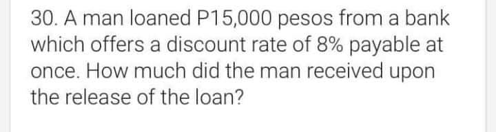 30. A man loaned P15,000 pesos from a bank
which offers a discount rate of 8% payable at
once. How much did the man received upon
the release of the loan?

