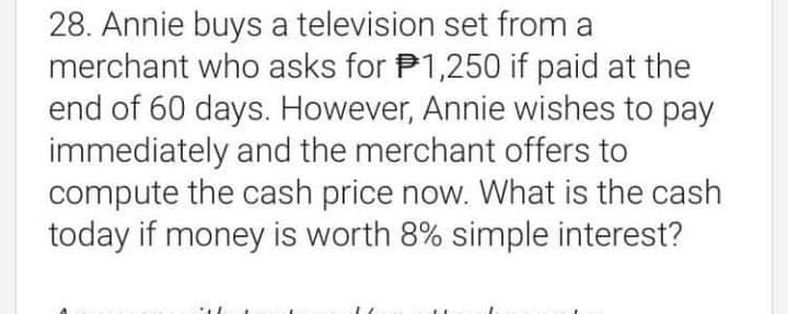 28. Annie buys a television set from a
merchant who asks for P1,250 if paid at the
end of 60 days. However, Annie wishes to pay
immediately and the merchant offers to
compute the cash price now. What is the cash
today if money is worth 8% simple interest?
