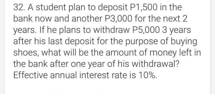 32. A student plan to deposit P1,500 in the
bank now and another P3,000 for the next 2
years. If he plans to withdraw P5,000 3 years
after his last deposit for the purpose of buying
shoes, what will be the amount of money left in
the bank after one year of his withdrawal?
Effective annual interest rate is 10%.
