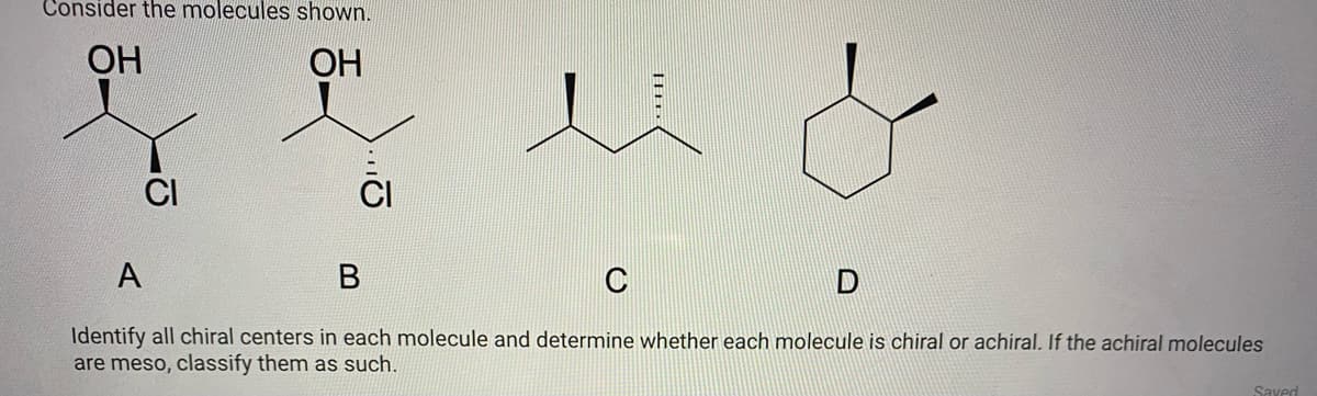 Consider the molecules shown.
ОН
ОН
CI
A
C
Identify all chiral centers in each molecule and determine whether each molecule is chiral or achiral. If the achiral molecules
are meso, classify them as such.
Saved
