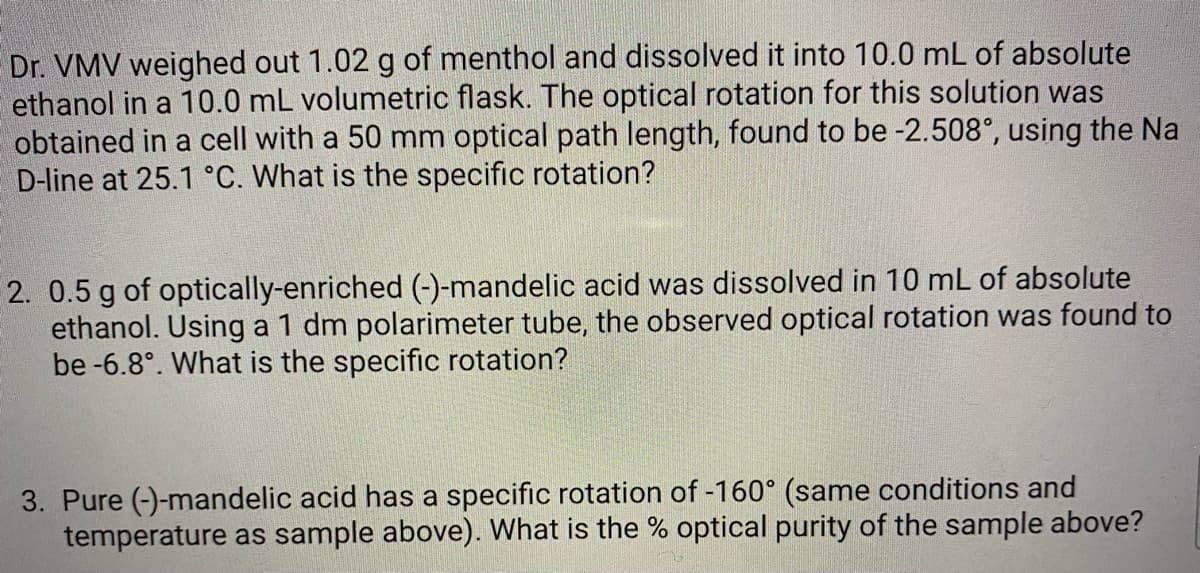 Dr. VMV weighed out 1.02 g of menthol and dissolved it into 10.0 mL of absolute
ethanol in a 10.0 mL volumetric flask. The optical rotation for this solution was
obtained in a cell with a 50 mm optical path length, found to be -2.508°, using the Na
D-line at 25.1 °C. What is the specific rotation?
2. 0.5 g of optically-enriched (-)-mandelic acid was dissolved in 10 mL of absolute
ethanol. Using a 1 dm polarimeter tube, the observed optical rotation was found to
be -6.8°. What is the specific rotation?
3. Pure (-)-mandelic acid has a specific rotation of -160° (same conditions and
temperature as sample above). What is the % optical purity of the sample above?
