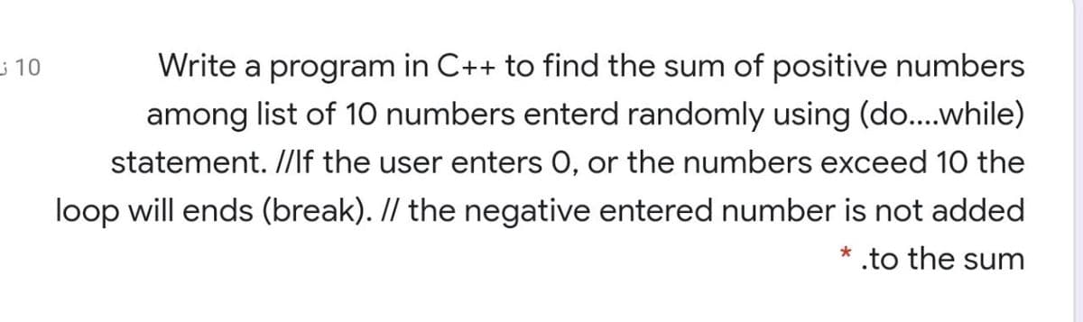 10
Write a program in C++ to find the sum of positive numbers
among list of 10 numbers enterd randomly using (do..while)
statement. //lf the user enters 0, or the numbers exceed 10 the
loop will ends (break). // the negative entered number is not added
.to the sum
