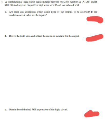 4. A combinational logic circuit that compares between two 2-bit numbers A (AI A0) and B
(RI RO) is designed. Output Fis high when A >R and low when A <R.
a. Are there any conditions which cause none of the outputs to be asserted? If the
conditions exist, what are the inputs?
b. Derive the truth table and obtain the maxterm notation for the output.
e. Obtain the minimized POS expression of the logic circuit.
