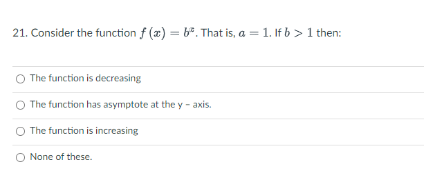 21. Consider the function f (x) = b*. That is, a = 1. If b > 1 then:
O The function is decreasing
The function has asymptote at the y - axis.
O The function is increasing
None of these.
