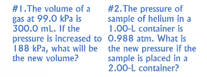 #1.The volume of a
gas at 99.0 kPa is
300.0 mL. If the
#2.The pressure of
sample of helium in a
1.00-L container is
pressure is increased to 0.988 atm. What is
188 kPa, what will be the new pressure if the
sample is placed in a
2.00-L container?
the new volume?
