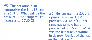 #5. The pressure in an
automobile tire is 1.88 atm
at 25.0°C. What will be the #6. Helium gas in a 2.00 L
pressure if the temperature
increases to 37.0°C?
cylinder is under 1.12 atm
pressure. At 36.5°C, that
same gas sample has a
pressure of 2.56 atm. What
was the initial temperature
in degrees Celsius of the gas
--in the cylinder?
