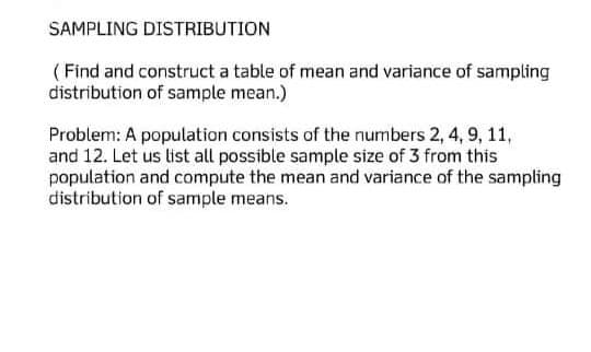 SAMPLING DISTRIBUTION
(Find and construct a table of mean and variance of sampling
distribution of sample mean.)
Problem: A population consists of the numbers 2, 4, 9, 11,
and 12. Let us list all possible sample size of 3 from this
population and compute the mean and variance of the sampling
distribution of sample means.
