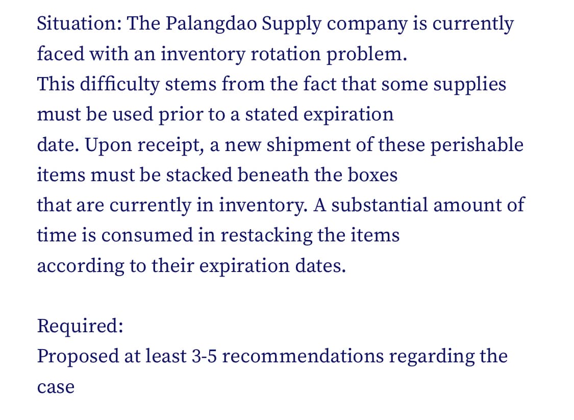 Situation: The Palangdao Supply company is currently
faced with an inventory rotation problem.
This difficulty stems from the fact that some supplies
must be used prior to a stated expiration
date. Upon receipt, a new shipment of these perishable
items must be stacked beneath the boxes
that are currently in inventory. A substantial amount of
time is consumed in restacking the items
according to their expiration dates.
Required:
Proposed at least 3-5 recommendations regarding the
case
