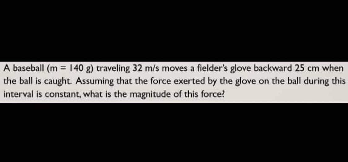 A baseball (m = 140 g) traveling 32 m/s moves a fielder's glove backward 25 cm when
the ball is caught. Assuming that the force exerted by the glove on the ball during this
interval is constant, what is the magnitude of this force?
