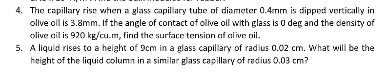 4. The capillary rise when a glass capillary tube of diameter 0.4mm is dipped vertically in
olive oil is 3.8mm. If the angle of contact of olive oil with glass is 0 deg and the density of
olive oil is 920 kg/cu.m, find the surface tension of olive oil.
5. A liquid rises to a height of 9cm in a glass capillary of radius 0.02 cm. What will be the
height of the liquid column in a similar glass capillary of radius 0.03 cm?
