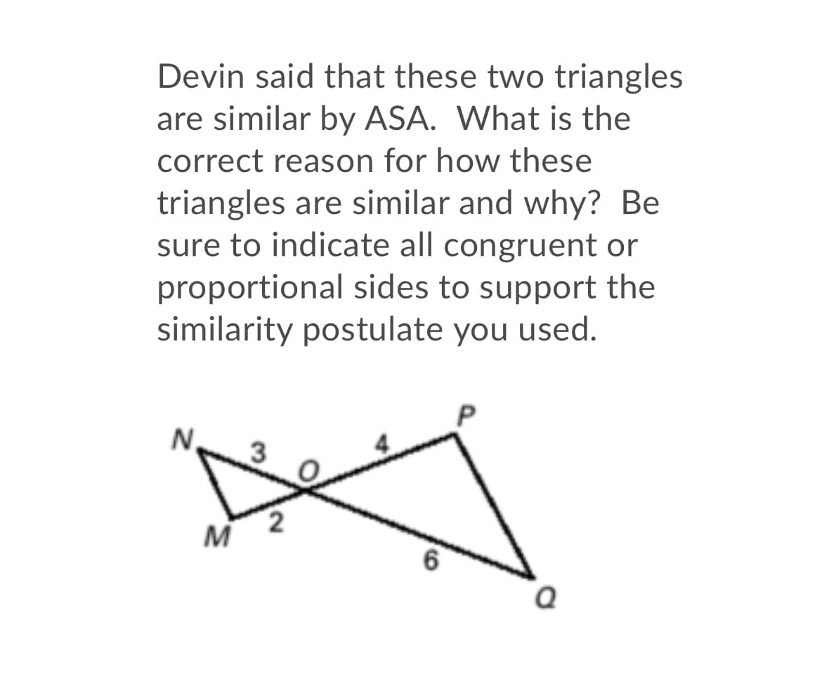 Devin said that these two triangles
are similar by ASA. What is the
correct reason for how these
triangles are similar and why? Be
sure to indicate all congruent or
proportional sides to support the
similarity postulate you used.
N,
M
