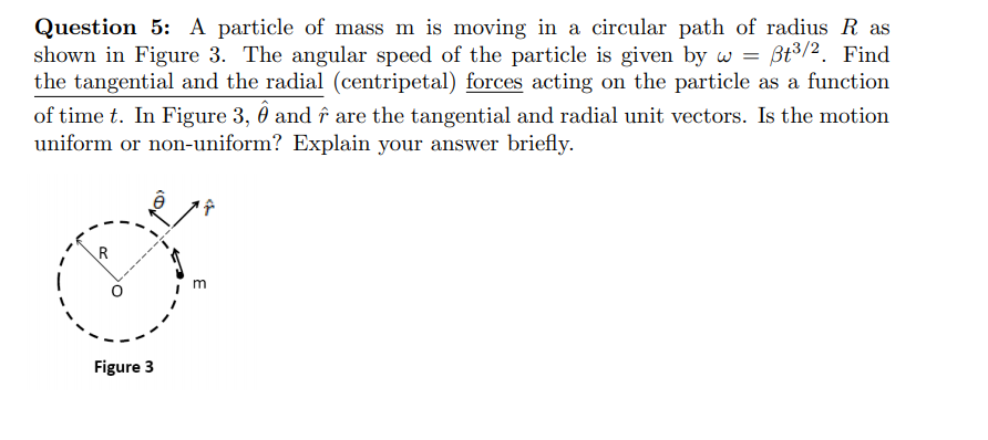 Question 5: A particle of mass m is moving in a circular path of radius R as
shown in Figure 3. The angular speed of the particle is given by w = Bt3/2. Find
the tangential and the radial (centripetal) forces acting on the particle as a function
of time t. In Figure 3, Ô and î are the tangential and radial unit vectors. Is the motion
uniform or non-uniform? Explain your answer briefly.
m
Figure 3
