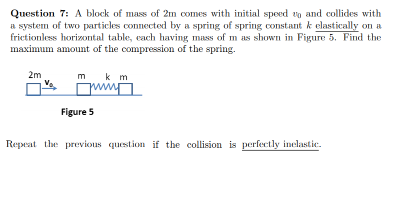 Question 7: A block of mass of 2m comes with initial speed vo and collides with
a system of two particles comnected by a spring of spring constant k elastically on a
frictionless horizontal table, each having mass of m as shown in Figure 5. Find the
maximum amount of the compression of the spring.
2m
m
k m
Vo.
ww
Figure 5
Repeat the previous question if the collision is perfectly inelastic.
